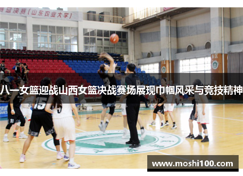 八一女篮迎战山西女篮决战赛场展现巾帼风采与竞技精神