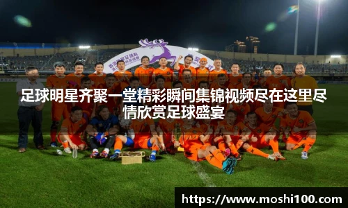 足球明星齐聚一堂精彩瞬间集锦视频尽在这里尽情欣赏足球盛宴